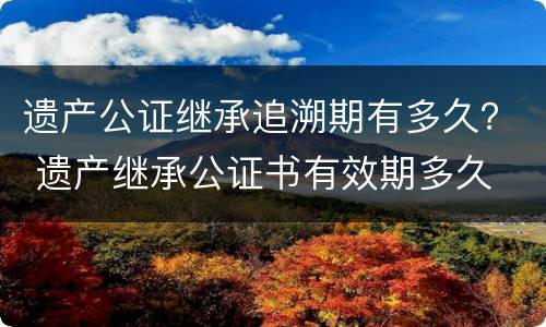 遗产公证继承追溯期有多久？ 遗产继承公证书有效期多久