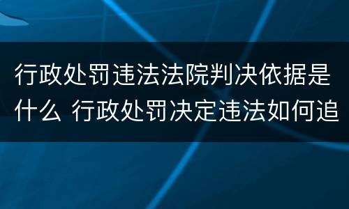 行政处罚违法法院判决依据是什么 行政处罚决定违法如何追责