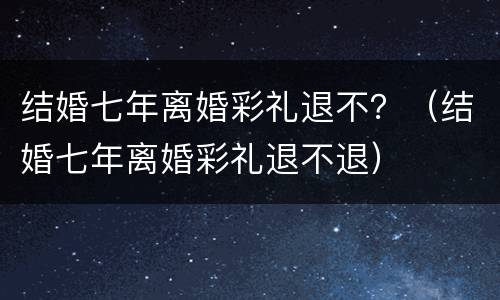 结婚七年离婚彩礼退不？（结婚七年离婚彩礼退不退）