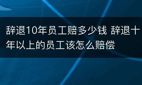 辞退10年员工赔多少钱 辞退十年以上的员工该怎么赔偿
