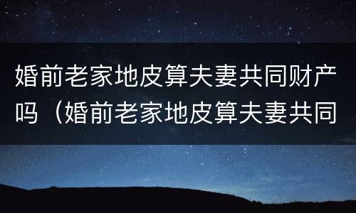 婚前老家地皮算夫妻共同财产吗（婚前老家地皮算夫妻共同财产吗怎么算）