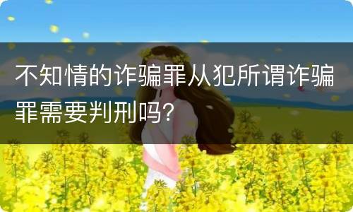 不知情的诈骗罪从犯所谓诈骗罪需要判刑吗？