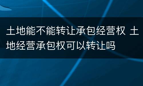 土地能不能转让承包经营权 土地经营承包权可以转让吗