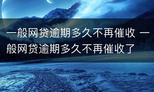一般网贷逾期多久不再催收 一般网贷逾期多久不再催收了