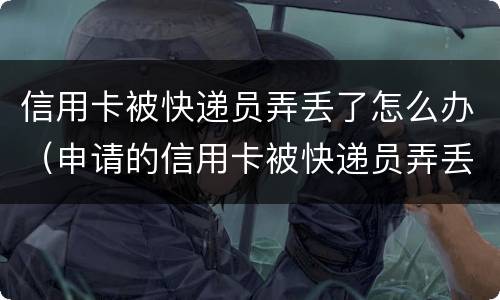 信用卡被快递员弄丢了怎么办（申请的信用卡被快递员弄丢了）