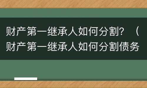 财产第一继承人如何分割？（财产第一继承人如何分割债务）
