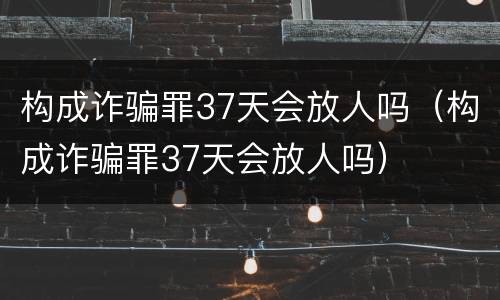 构成诈骗罪37天会放人吗（构成诈骗罪37天会放人吗）