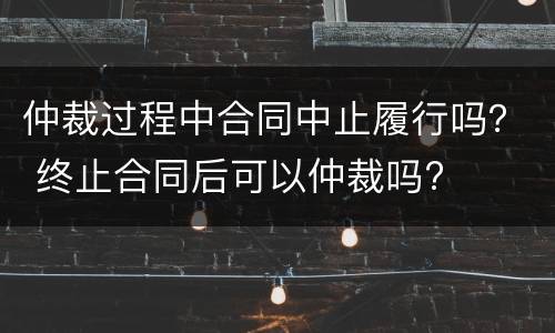 仲裁过程中合同中止履行吗？ 终止合同后可以仲裁吗?