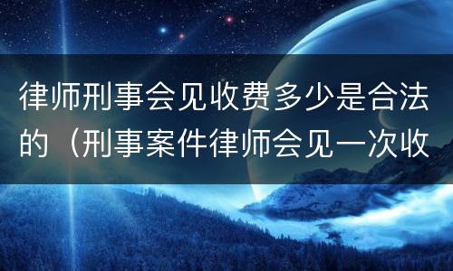 律师刑事会见收费多少是合法的（刑事案件律师会见一次收费多少）