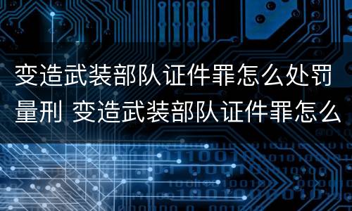 变造武装部队证件罪怎么处罚量刑 变造武装部队证件罪怎么处罚量刑的