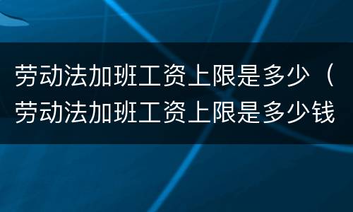 劳动法加班工资上限是多少（劳动法加班工资上限是多少钱）