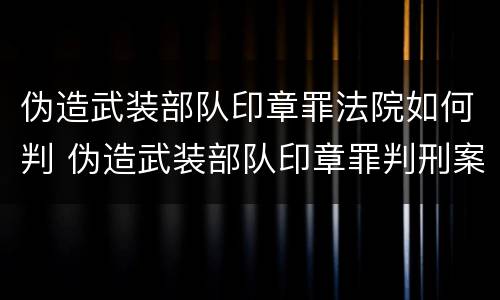 伪造武装部队印章罪法院如何判 伪造武装部队印章罪判刑案例