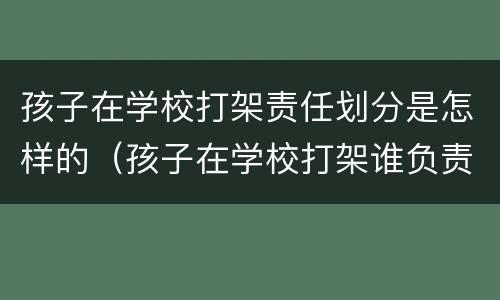 孩子在学校打架责任划分是怎样的（孩子在学校打架谁负责）