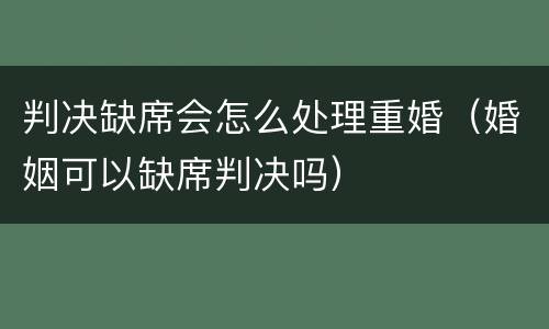判决缺席会怎么处理重婚（婚姻可以缺席判决吗）
