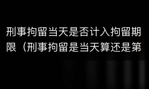刑事拘留当天是否计入拘留期限（刑事拘留是当天算还是第二天开始算）