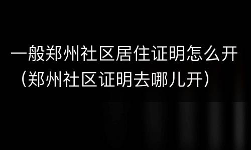 一般郑州社区居住证明怎么开（郑州社区证明去哪儿开）