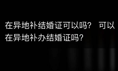 在异地补结婚证可以吗？ 可以在异地补办结婚证吗?