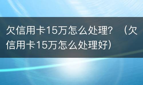 欠信用卡15万怎么处理？（欠信用卡15万怎么处理好）