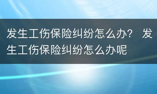 发生工伤保险纠纷怎么办？ 发生工伤保险纠纷怎么办呢
