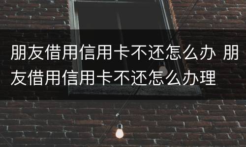 朋友借用信用卡不还怎么办 朋友借用信用卡不还怎么办理