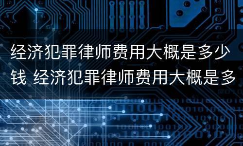 经济犯罪律师费用大概是多少钱 经济犯罪律师费用大概是多少钱一个月