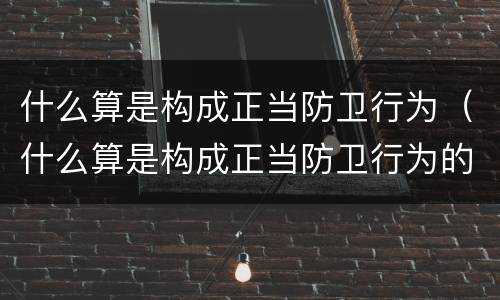 什么算是构成正当防卫行为（什么算是构成正当防卫行为的基础）
