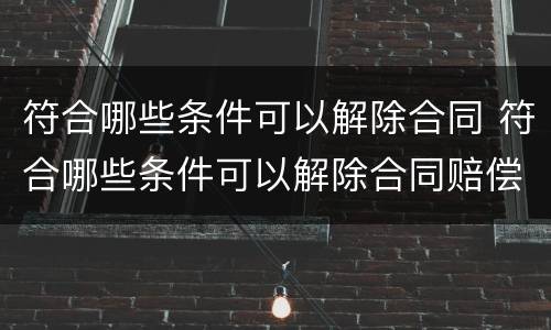 符合哪些条件可以解除合同 符合哪些条件可以解除合同赔偿
