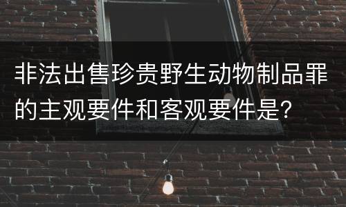 非法出售珍贵野生动物制品罪的主观要件和客观要件是？