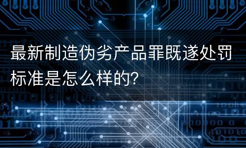 最新制造伪劣产品罪既遂处罚标准是怎么样的？