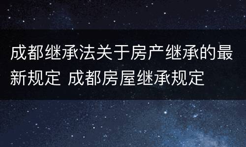 成都继承法关于房产继承的最新规定 成都房屋继承规定