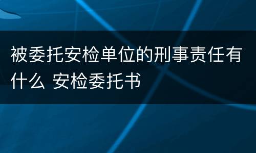 被委托安检单位的刑事责任有什么 安检委托书