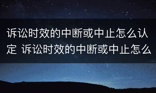 诉讼时效的中断或中止怎么认定 诉讼时效的中断或中止怎么认定的