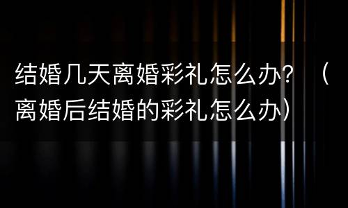 结婚几天离婚彩礼怎么办？（离婚后结婚的彩礼怎么办）