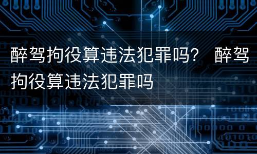 醉驾拘役算违法犯罪吗？ 醉驾拘役算违法犯罪吗