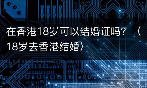 在香港18岁可以结婚证吗？（18岁去香港结婚）