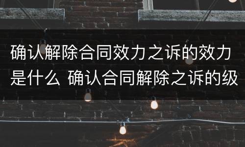 确认解除合同效力之诉的效力是什么 确认合同解除之诉的级别管辖