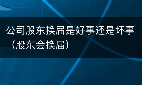 公司股东换届是好事还是坏事（股东会换届）