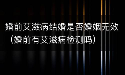 婚前艾滋病结婚是否婚姻无效（婚前有艾滋病检测吗）