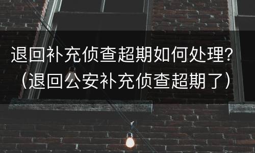 退回补充侦查超期如何处理？（退回公安补充侦查超期了）