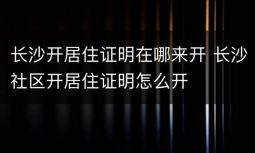 长沙开居住证明在哪来开 长沙社区开居住证明怎么开