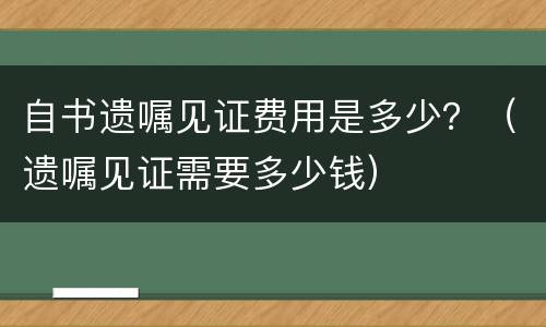 自书遗嘱见证费用是多少？（遗嘱见证需要多少钱）