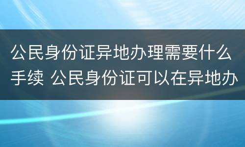 公民身份证异地办理需要什么手续 公民身份证可以在异地办理吗
