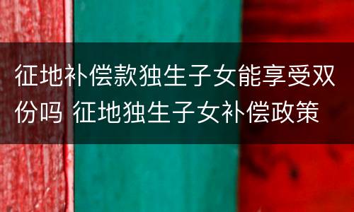 征地补偿款独生子女能享受双份吗 征地独生子女补偿政策