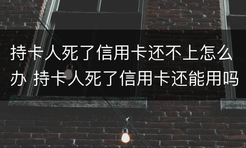 持卡人死了信用卡还不上怎么办 持卡人死了信用卡还能用吗