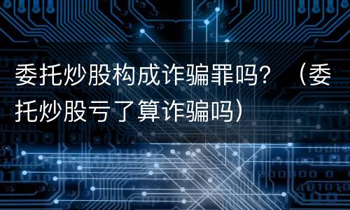 委托炒股构成诈骗罪吗？（委托炒股亏了算诈骗吗）