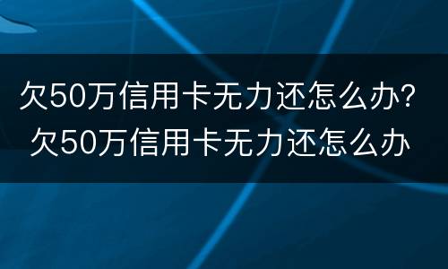 欠50万信用卡无力还怎么办？ 欠50万信用卡无力还怎么办