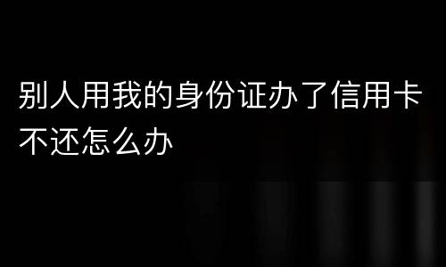 别人用我的身份证办了信用卡不还怎么办