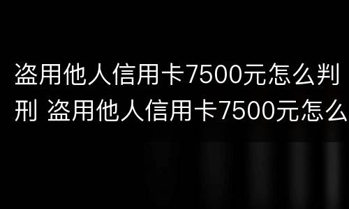 盗用他人信用卡7500元怎么判刑 盗用他人信用卡7500元怎么判刑案例