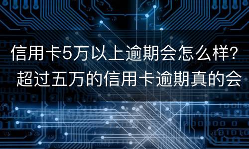 信用卡5万以上逾期会怎么样？ 超过五万的信用卡逾期真的会立案吗