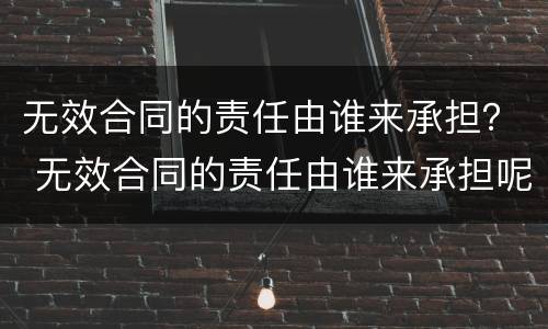 无效合同的责任由谁来承担？ 无效合同的责任由谁来承担呢